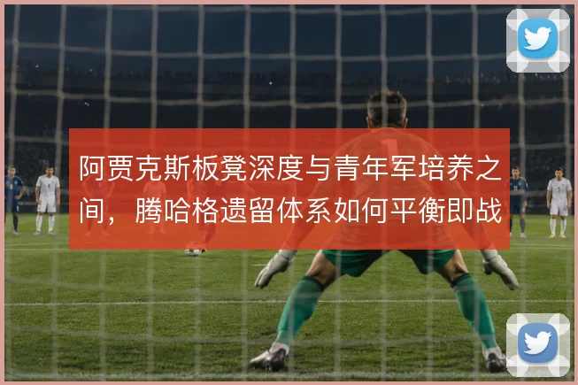 阿贾克斯板凳深度与青年军培养之间,腾哈格遗留体系如何平衡即战力与潜力