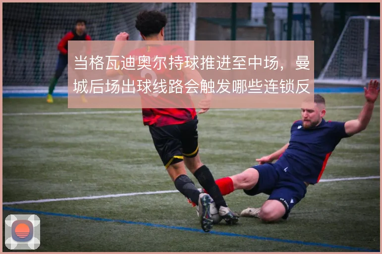 当格瓦迪奥尔持球推进至中场,曼城后场出球线路会触发哪些连锁反应