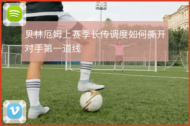 贝林厄姆上赛季长传调度如何撕开对手第一道线