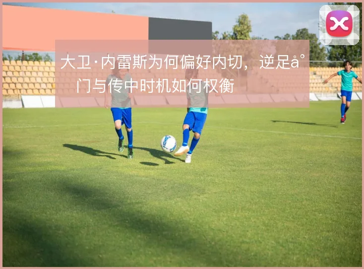 大卫·内雷斯为何偏好内切，逆足射门与传中时机如何权衡