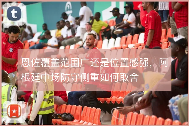 恩佐覆盖范围广还是位置感强,阿根廷中场防守侧重如何取舍