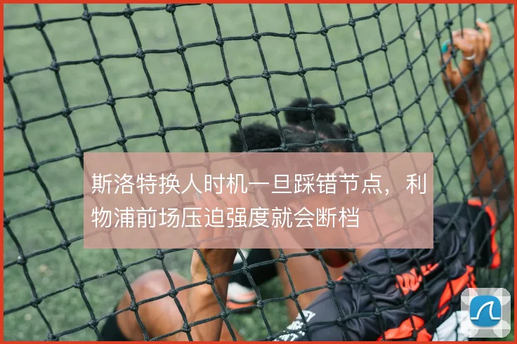 斯洛特换人时机一旦踩错节点,利物浦前场压迫强度就会断档