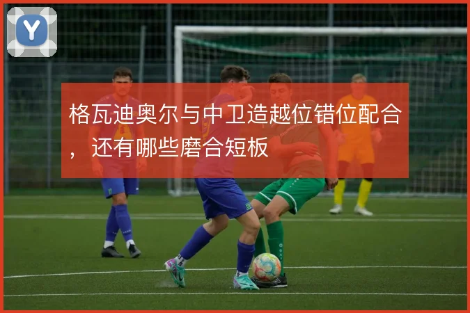 格瓦迪奥尔与中卫造越位错位配合,还有哪些磨合短板