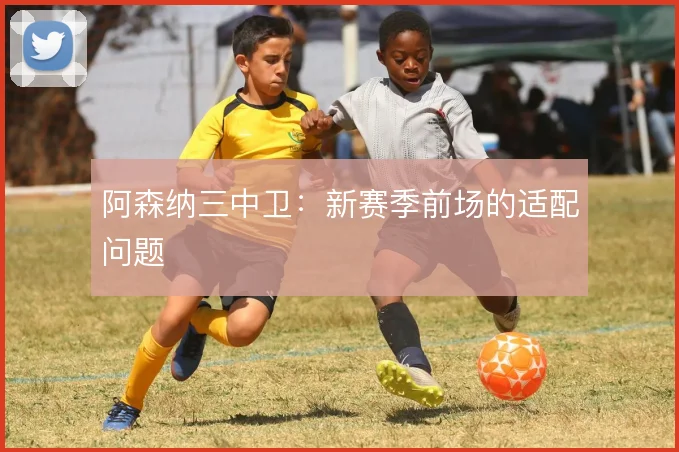 阿森纳三中卫：新赛季前场的适配问题