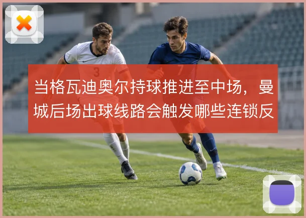 当格瓦迪奥尔持球推进至中场,曼城后场出球线路会触发哪些连锁反应