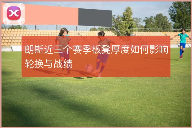 朗斯近三个赛季板凳厚度如何影响轮换与战绩