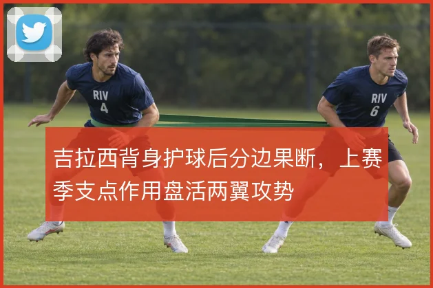 吉拉西背身护球后分边果断，上赛季支点作用盘活两翼攻势