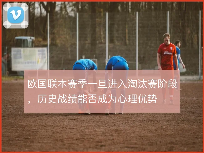 欧国联本赛季一旦进入淘汰赛阶段，历史战绩能否成为心理优势
