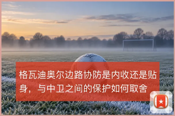 格瓦迪奥尔边路协防是内收还是贴身，与中卫之间的保护如何取舍