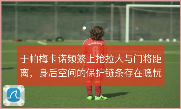 于帕梅卡诺频繁上抢拉大与门将距离，身后空间的保护链条存在隐忧