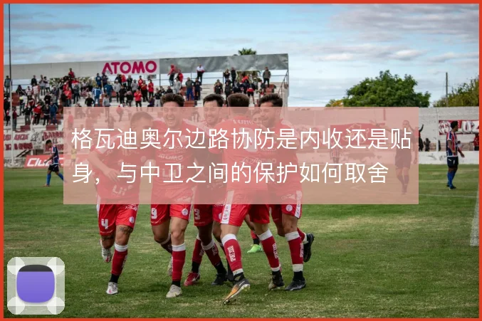 格瓦迪奥尔边路协防是内收还是贴身，与中卫之间的保护如何取舍